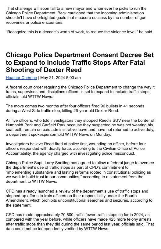 That challenge will soon fall to a new mayor and whomever he picks to run the Chicago Police Department. Beck cautioned that the incoming administration shouldn’t have shortsighted goals that measure success by the number of gun recoveries or police encounters. *Recognize this is a decade’s worth of work, to reduce the violence level,” he said. Chicago Police Department Consent Decree Set to Expand to Include Traffic Stops After Fatal Shooting of Dexter Reed Heather Cherone | May 21, 2024 5:00 am A federal court order requiring the Chicago Police Department to change the way it trains, supervises and disciplines officers is set to expand to include traffic stops, offcials told WTTW News. The move comes two months after four officers fired 9 bullets in 41 seconds during a West Side traffic stop, killing 26-year-old Dexter Reed Al five officers, who told investigators they stopped Reed’s SUV near the border of Humboldt Park and Garfield Park because they suspected he was not wearing his seat belt, remain on paid administrative leave and have not returned to active duty, a department spokesperson told WTTW News on Monday. Investigators believe Reed fired at police first, wounding an officer, before four officers responded with deadly force, according to the Civilian Office of Police Accountabilty, the agency charged with investigating police misconduct. Chicago Police Supt. Larry Snelling has agreed to allow a federal judge to oversee the department’s use of traffic stops as part of CPD’s commitment to implementing substantive and lasting reforms rooted in constitutional policing as we work to build trust in our communities,” according to a statement from the department to WTTW News. CPD has already launched a review of the department’s use of traffc stops and stepped-up efforts to train officers on their responsibilty under the Fourth Amendment, which prohibits unconstitutional searches and seizures, according to the statement CPD has made approximately 70,800 traffic fewer traffic stops so far in 2024, as compared with the year before, while officers have made 425 more felony arrests after traffic stops than they did during the same period last year, offcials said. That data could not be independently verified by WTTW News